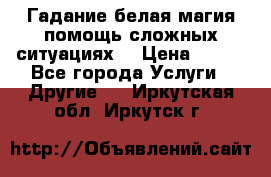 Гадание белая магия помощь сложных ситуациях  › Цена ­ 500 - Все города Услуги » Другие   . Иркутская обл.,Иркутск г.